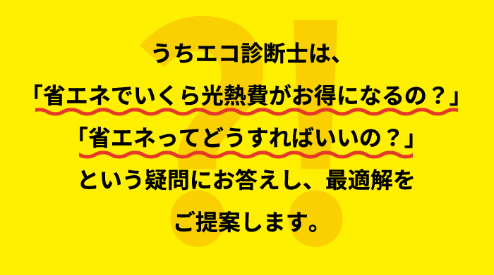 うちエコ診断士は、「省エネでいくら光熱費がお得になるの？」「省エネってどうすればいいの？」という疑問にお答えし、最適解をご提案します。